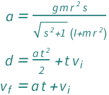 {QuantityVariable["a", "Acceleration"] == (QuantityVariable["g", "GravitationalAcceleration"]*QuantityVariable["m", "Mass"]*QuantityVariable["r", "Radius"]^2*QuantityVariable["s", "Unitless"])/((QuantityVariable["I", "MomentOfInertia"] + QuantityVariable["m", "Mass"]*QuantityVariable["r", "Radius"]^2)*Sqrt[1 + QuantityVariable["s", "Unitless"]^2]), QuantityVariable["d", "Distance"] == (QuantityVariable["a", "Acceleration"]*QuantityVariable["t", "Time"]^2)/2 + QuantityVariable["t", "Time"]*QuantityVariable[Subscript["v", "i"], "Speed"], QuantityVariable[Subscript["v", "f"], "Speed"] == QuantityVariable["a", "Acceleration"]*QuantityVariable["t", "Time"] + QuantityVariable[Subscript["v", "i"], "Speed"]}
