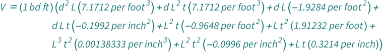 QuantityVariable["V", "Volume"] == Quantity[1, "BoardFeet"]*(Quantity[-1.9284000000000001, "Feet"^(-2)]*QuantityVariable["d", "Diameter"]*QuantityVariable["L", "Length"] + Quantity[7.1712, "Feet"^(-3)]*QuantityVariable["d", "Diameter"]^2*QuantityVariable["L", "Length"] + Quantity[0.3214, "Inches"^(-1)]*QuantityVariable["L", "Length"]*QuantityVariable["t", "LengthRatios"] + Quantity[-0.1992, "Inches"^(-2)]*QuantityVariable["d", "Diameter"]*QuantityVariable["L", "Length"]*QuantityVariable["t", "LengthRatios"] + Quantity[-0.9648, "Feet"^(-2)]*QuantityVariable["L", "Length"]^2*QuantityVariable["t", "LengthRatios"] + Quantity[7.1712, "Feet"^(-3)]*QuantityVariable["d", "Diameter"]*QuantityVariable["L", "Length"]^2*QuantityVariable["t", "LengthRatios"] + Quantity[1.91232, "Feet"^(-1)]*QuantityVariable["L", "Length"]*QuantityVariable["t", "LengthRatios"]^2 + Quantity[-0.0996, "Inches"^(-2)]*QuantityVariable["L", "Length"]^2*QuantityVariable["t", "LengthRatios"]^2 + Quantity[0.0013833333333333332, "Inches"^(-3)]*QuantityVariable["L", "Length"]^3*QuantityVariable["t", "LengthRatios"]^2)