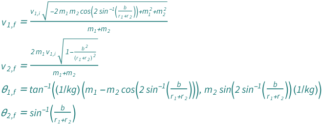 {QuantityVariable[Subscript["v", "1", "f"], "Speed"] == (Sqrt[QuantityVariable[Subscript["m", "1"], "Mass"]^2 - 2*Cos[2*ArcSin[QuantityVariable["b", "Length"]/(QuantityVariable[Subscript["r", "1"], "Radius"] + QuantityVariable[Subscript["r", "2"], "Radius"])]]*QuantityVariable[Subscript["m", "1"], "Mass"]*QuantityVariable[Subscript["m", "2"], "Mass"] + QuantityVariable[Subscript["m", "2"], "Mass"]^2]*QuantityVariable[Subscript["v", "1", "i"], "Speed"])/(QuantityVariable[Subscript["m", "1"], "Mass"] + QuantityVariable[Subscript["m", "2"], "Mass"]), QuantityVariable[Subscript["v", "2", "f"], "Speed"] == (2*QuantityVariable[Subscript["m", "1"], "Mass"]*Sqrt[1 - QuantityVariable["b", "Length"]^2/(QuantityVariable[Subscript["r", "1"], "Radius"] + QuantityVariable[Subscript["r", "2"], "Radius"])^2]*QuantityVariable[Subscript["v", "1", "i"], "Speed"])/(QuantityVariable[Subscript["m", "1"], "Mass"] + QuantityVariable[Subscript["m", "2"], "Mass"]), QuantityVariable[Subscript["θ", "1", "f"], "Angle"] == ArcTan[Quantity[1, "Kilograms"^(-1)]*(QuantityVariable[Subscript["m", "1"], "Mass"] - Cos[2*ArcSin[QuantityVariable["b", "Length"]/(QuantityVariable[Subscript["r", "1"], "Radius"] + QuantityVariable[Subscript["r", "2"], "Radius"])]]*QuantityVariable[Subscript["m", "2"], "Mass"]), Quantity[1, "Kilograms"^(-1)]*QuantityVariable[Subscript["m", "2"], "Mass"]*Sin[2*ArcSin[QuantityVariable["b", "Length"]/(QuantityVariable[Subscript["r", "1"], "Radius"] + QuantityVariable[Subscript["r", "2"], "Radius"])]]], QuantityVariable[Subscript["θ", "2", "f"], "Angle"] == ArcSin[QuantityVariable["b", "Length"]/(QuantityVariable[Subscript["r", "1"], "Radius"] + QuantityVariable[Subscript["r", "2"], "Radius"])]}