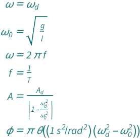 {QuantityVariable["ω", "AngularFrequency"] == QuantityVariable[Subscript["ω", "d"], "AngularFrequency"], QuantityVariable[Subscript["ω", "0"], "AngularFrequency"] == Sqrt[QuantityVariable["g", "GravitationalAcceleration"]/QuantityVariable["l", "Length"]], QuantityVariable["ω", "AngularFrequency"] == 2*Pi*QuantityVariable["f", "Frequency"], QuantityVariable["f", "Frequency"] == QuantityVariable["T", "Period"]^(-1), QuantityVariable["A", "Unitless"] == QuantityVariable[Subscript["A", "d"], "Unitless"]/Abs[1 - QuantityVariable[Subscript["ω", "d"], "AngularFrequency"]^2/QuantityVariable[Subscript["ω", "0"], "AngularFrequency"]^2], QuantityVariable["ϕ", "Angle"] == Pi*HeavisideTheta[Quantity[1, "Seconds"^2/"Radians"^2]*(-QuantityVariable[Subscript["ω", "0"], "AngularFrequency"]^2 + QuantityVariable[Subscript["ω", "d"], "AngularFrequency"]^2)]}