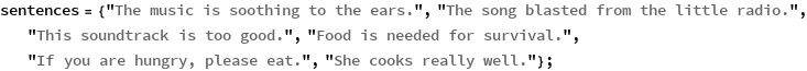 sentences = {"The music is soothing to the ears.", 
   "The song blasted from the little radio.", 
   "This soundtrack is too good.", "Food is needed for survival.", 
   "If you are hungry, please eat.", "She cooks really well."};