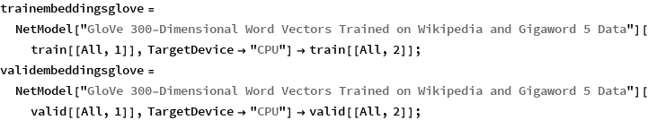 trainembeddingsglove = 
  NetModel["GloVe 300-Dimensional Word Vectors Trained on Wikipedia \
and Gigaword 5 Data"][train[[All, 1]], TargetDevice -> "CPU"] -> 
   train[[All, 2]];
validembeddingsglove = 
  NetModel["GloVe 300-Dimensional Word Vectors Trained on Wikipedia \
and Gigaword 5 Data"][valid[[All, 1]], TargetDevice -> "CPU"] -> 
   valid[[All, 2]];