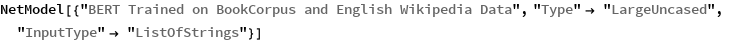 NetModel[{"BERT Trained on BookCorpus and English Wikipedia Data", 
  "Type" -> "LargeUncased", "InputType" -> "ListOfStrings"}]