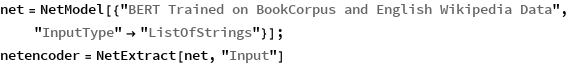 net = NetModel[{"BERT Trained on BookCorpus and English Wikipedia \
Data", "InputType" -> "ListOfStrings"}];
netencoder = NetExtract[net, "Input"]